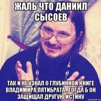 жаль что даниил сысоев так и не узнал о глубинной книге владимира пятибрата , тогда б он защищал другую истину