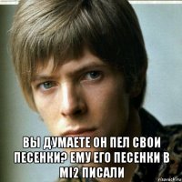  вы думаете он пел свои песенки? ему его песенки в mi2 писали