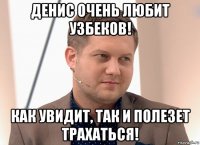 денис очень любит узбеков! как увидит, так и полезет трахаться!