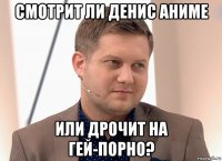 смотрит ли денис аниме или дрочит на гей-порно?