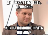 денежка у тебя есть, денисик? или на помойке жрать ищешь?