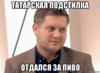 татарская подстилка отдался за пиво