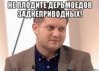 не плодите дерьмоедов заднеприводных! 