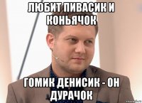 любит пивасик и коньячок гомик денисик - он дурачок