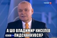  а шо владимир киселев пидскакнувся?