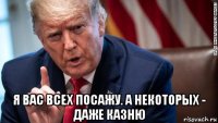  я вас всех посажу. а некоторых - даже казню