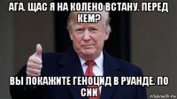 ага. щас я на колено встану. перед кем? вы покажите геноцид в руанде. по cnn