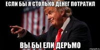 если бы я столько денег потратил вы бы ели дерьмо