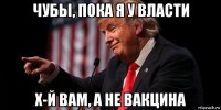 чубы, пока я у власти х-й вам, а не вакцина