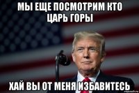 мы еще посмотрим кто царь горы хай вы от меня избавитесь