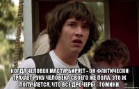  когда человек мастурбирует - он фактически трахает руку человека своего же пола. это ж получается, что все дрочеры - гомики.