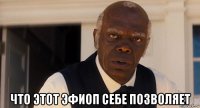  что этот эфиоп себе позволяет