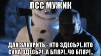 псс мужик дай закурить,- кто здесь?!..кто сука здесь?!..а бля?!..чо бля?!..