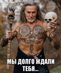  мы долго ждали тебя...