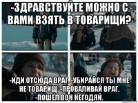 -здравствуйте можно с вами взять в товарищи? -иди отсюда враг. -убирайся ты мне не товарищ. -проваливай враг. -пошёл вон негодяй.