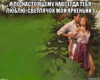 я по-настоящему навсегда тебя люблю, светлячок мой яркеньий ! 