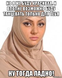 но я же буду красивая. и вполне возможно буду танцевать только для тебя ну тогда ладно!
