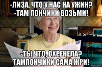 -лиза, что у нас на ужин? -там пончики возьми! -ты что, охренела? тампончики сама жри!