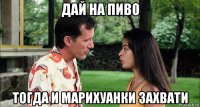 дай на пиво тогда и марихуанки захвати