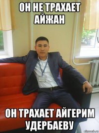 он не трахает айжан он трахает айгерим удербаеву