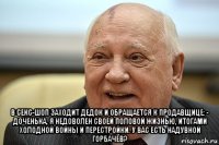  в секс-шоп заходит дедок и обращается к продавщице: - доченька, я недоволен своей половой жизнью, итогами холодной войны и перестройки. у вас есть надувной горбачёв?