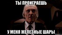 ты проиграешь у меня железные шары