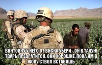  винтовку у него от виска убери - он в такую тварь превратится. они хорошие, пока им в жопу ствол вставишь