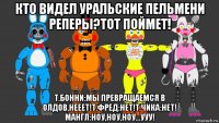кто видел уральские пельмени реперы?тот поймет! т.бонни:мы превращаемся в олдов,нееет!т.фред:нет!т.чика:нет! мангл:ноу,ноу,ноу...ууу!