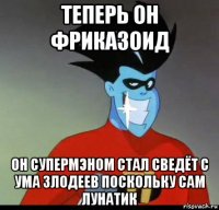 теперь он фриказоид он супермэном стал сведёт с ума злодеев поскольку сам лунатик