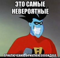 это самые невероятные приключения...фриклююзоооидааа