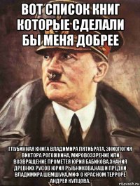 вот список книг которые сделали бы меня добрее глубинная книга владимира пятибрата, эниология виктора рогожкина, мировоззрение или возвращение прометея юрия бабикова,знания древних русов юрия рыбникова,наши предки владимира шемшука,миф о красном терроре андрея купцова.