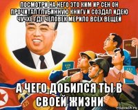 посмотри на него это ким ир сен он прочитал глубинную книгу и создал идею чучхе где человек мерило всех вещей а чего добился ты в своей жизни