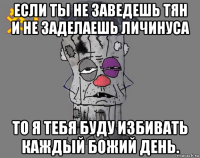 если ты не заведешь тян и не заделаешь личинуса то я тебя буду избивать каждый божий день.