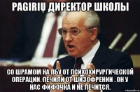 pagirių директор школы со шрамом на лбу от психохирургической операции. лечили от шизофрении . он у нас фифочка и не лечится.