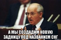  а мы создадим новую задницу под названием снг