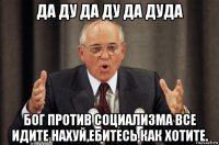 да ду да ду да дуда бог против социализма все идите нахуй,ебитесь как хотите.