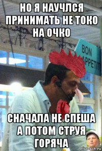 но я научлся принимать не токо на очко сначала не спеша а потом струя горяча