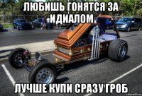 любишь гонятся за идиалом лучше купи сразу гроб