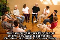  - привет, меня зовут дмитрий, и я украл панду из зоопарка. - у нас вообще-то клуб анонимных алкоголиков. - а вы думаете, я это трезвым сделал?