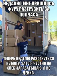 недавно мне пришлось фуру разгрузить за полчаса теперь неделю разогнуться не могу. зато я честно на хлеб зарабатываю. я не денис.