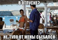 в отпуске? не..тупо от жены сьебался