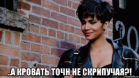  ..а кровать точн не скрипучая?!
