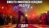 вместо николаса кейджа! подлец! да!!!