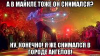 а в майкле тоже он снимался? ну, конечно! я же снимался в городе ангелов!