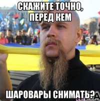скажите точно, перед кем шаровары снимать?