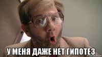  у меня даже нет гипотез