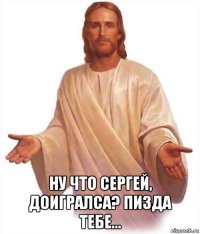  ну что сергей, доигралса? пизда тебе...