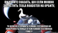 ви хотите сказать, шо если можно запустить tesla roadster на орбиту, то нельзя отправить ferrari testarossa на поверхность луны? а чем ferrari testarossa хуже!?