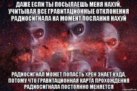 даже если ты посылаешь меня нахуй, учитывая все гравитационные отклонения радиосигнала на момент послания нахуй радиосигнал может попасть хрен знает куда, потому что гравитационная карта прохождения радиосигнала постоянно меняется
