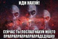 иди нахуй! сейчас ты послал нахуй моего прапрапрапрапрапрадедушку
